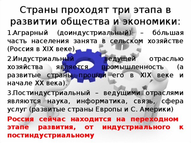 Страны проходят три этапа в развитии общества и экономики: Аграрный (доиндустриальный) – б ó льшая часть населения занята в сельском хозяйстве (Россия в XIX веке). Индустриальный – ведущей отраслью хозяйства является промышленность (а развитые страны прошли его в XIX веке и начале XX века). Постиндустриальный – ведущими отраслями являются наука, информатика, связь, сфера услуг (развитые страны Европы и С. Америки) Россия сейчас находится на переходном этапе развития, от индустриального к постиндустриальному 