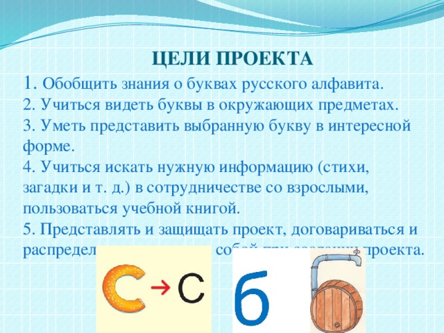  ЦЕЛИ ПРОЕКТА  1. Обобщить знания о буквах русского алфавита.  2. Учиться видеть буквы в окружающих предметах.  3. Уметь представить выбранную букву в интересной форме.  4. Учиться искать нужную информацию (стихи, загадки и т. д.) в сотрудничестве со взрослыми, пользоваться учебной книгой.  5. Представлять и защищать проект, договариваться и распределять роли между собой при создании проекта.   