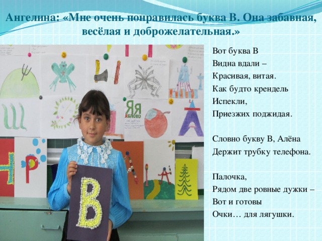 Ангелина: «Мне очень понравилась буква В. Она забавная, весёлая и доброжелательная.» Вот буква В Видна вдали – Красивая, витая. Как будто крендель Испекли, Приезжих поджидая. Словно букву В, Алёна Держит трубку телефона. Палочка, Рядом две ровные дужки – Вот и готовы Очки… для лягушки. 