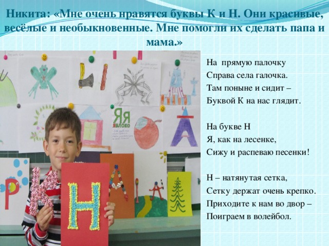 Никита: «Мне очень нравятся буквы К и Н. Они красивые, весёлые и необыкновенные. Мне помогли их сделать папа и мама.» На прямую палочку Справа села галочка. Там поныне и сидит – Буквой К на нас глядит. На букве Н Я, как на лесенке, Сижу и распеваю песенки! Н – натянутая сетка, Сетку держат очень крепко. Приходите к нам во двор – Поиграем в волейбол. 