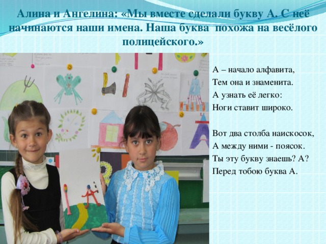 Алина и Ангелина: «Мы вместе сделали букву А. С неё начинаются наши имена. Наша буква похожа на весёлого полицейского.» А – начало алфавита, Тем она и знаменита. А узнать её легко: Ноги ставит широко. Вот два столба наискосок, А между ними - поясок. Ты эту букву знаешь? А? Перед тобою буква А. 