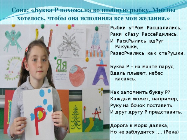 Соня: «Буква Р похожа на волшебную рыбку. Мне бы хотелось, чтобы она исполнила все мои желания.» Рыбки утРом Расшалились, Раки сРазу РассеРдились. И РаскРылись вдРуг Ракушки, РазвоРчались как стаРушки. Буква Р – на мачте парус, Вдаль плывет, небес касаясь. Как запомнить букву Р? Каждый может, например, Руку на бочок поставить И друг другу Р представить. Дорога к морю далека, Но не заблудится .... (Река) 