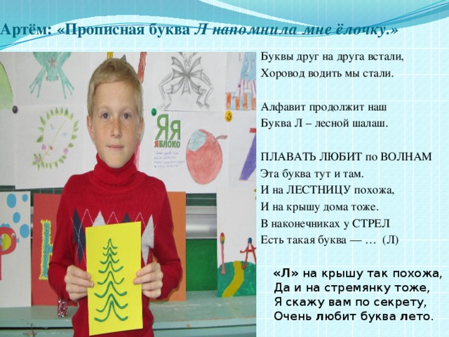 Артём: «Прописная буква Л напомнила мне ёлочку.» Буквы друг на друга встали, Хоровод водить мы стали. Алфавит продолжит наш Буква Л – лесной шалаш. ПЛАВАТЬ ЛЮБИТ по ВОЛНАМ Эта буква тут и там. И на ЛЕСТНИЦУ похожа, И на крышу дома тоже. В наконечниках у СТРЕЛ Есть такая буква — … (Л)  «Л»  на крышу так похожа,  Да и на стремянку тоже,  Я скажу вам по секрету,  Очень  л юбит буква  л ето. 
