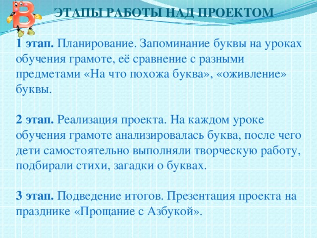  ЭТАПЫ РАБОТЫ НАД ПРОЕКТОМ   1 этап. Планирование. Запоминание буквы на уроках обучения грамоте, её сравнение с разными предметами «На что похожа буква», «оживление» буквы.   2 этап. Реализация проекта. На каждом уроке обучения грамоте анализировалась буква, после чего дети самостоятельно выполняли творческую работу, подбирали стихи, загадки о буквах.   3 этап. Подведение итогов. Презентация проекта на празднике «Прощание с Азбукой».   