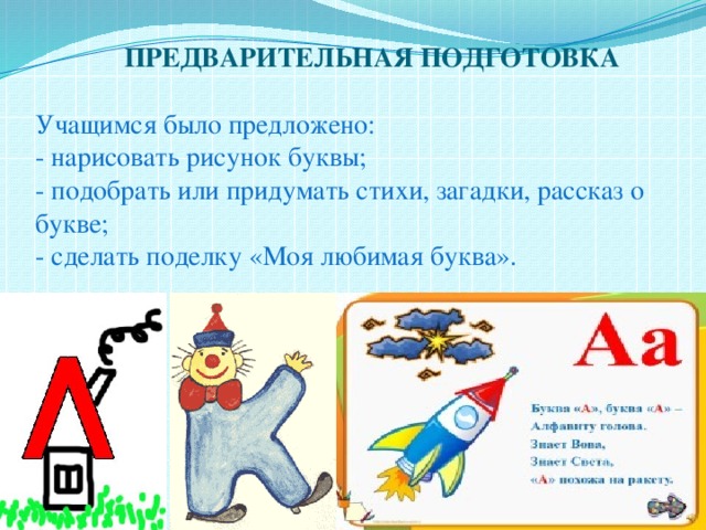  ПРЕДВАРИТЕЛЬНАЯ ПОДГОТОВКА   Учащимся было предложено:  - нарисовать рисунок буквы;  - подобрать или придумать стихи, загадки, рассказ о букве;  - сделать поделку «Моя любимая буква».   