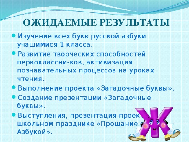  ОЖИДАЕМЫЕ РЕЗУЛЬТАТЫ Изучение всех букв русской азбуки учащимися 1 класса. Развитие творческих способностей первоклассни-ков, активизация познавательных процессов на уроках чтения. Выполнение проекта «Загадочные буквы». Создание презентации «Загадочные буквы». Выступления, презентация проекта на школьном празднике «Прощание с Азбукой». 