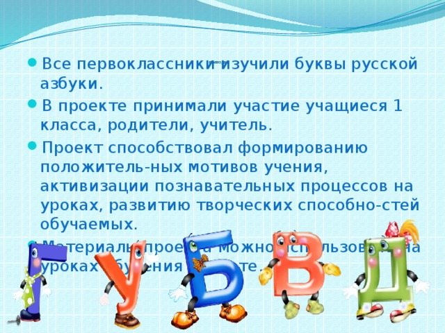           ВЫВОДЫ   Все первоклассники изучили буквы русской азбуки. В проекте принимали участие учащиеся 1 класса, родители, учитель. Проект способствовал формированию положитель-ных мотивов учения, активизации познавательных процессов на уроках, развитию творческих способно-стей обучаемых. Материалы проекта можно использовать на уроках обучения грамоте. 