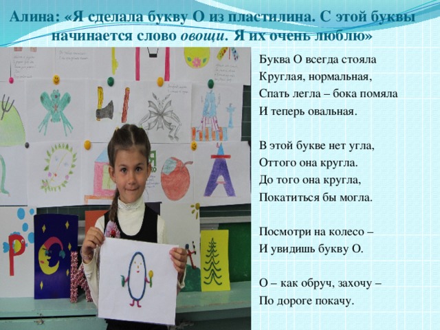 Алина: «Я сделала букву О из пластилина. С этой буквы начинается слово овощи. Я их очень люблю» Буква О всегда стояла Круглая, нормальная, Спать легла – бока помяла И теперь овальная. В этой букве нет угла, Оттого она кругла. До того она кругла, Покатиться бы могла. Посмотри на колесо – И увидишь букву О. О – как обруч, захочу – По дороге покачу. 