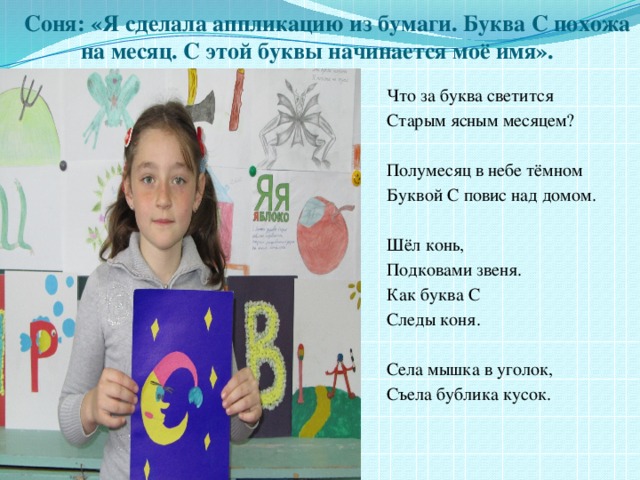 Соня: «Я сделала аппликацию из бумаги. Буква С похожа на месяц. С этой буквы начинается моё имя». Что за буква светится Старым ясным месяцем? Полумесяц в небе тёмном Буквой С повис над домом. Шёл конь, Подковами звеня. Как буква С Следы коня. Села мышка в уголок, Съела бублика кусок. 