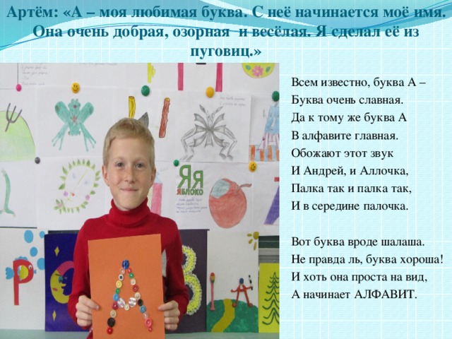 Артём: «А – моя любимая буква. С неё начинается моё имя. Она очень добрая, озорная и весёлая. Я сделал её из пуговиц.» Всем известно, буква А – Буква очень славная. Да к тому же буква А В алфавите главная. Обожают этот звук И Андрей, и Аллочка, Палка так и палка так, И в середине палочка. Вот буква вроде шалаша. Не правда ль, буква хороша! И хоть она проста на вид, А начинает АЛФАВИТ. 