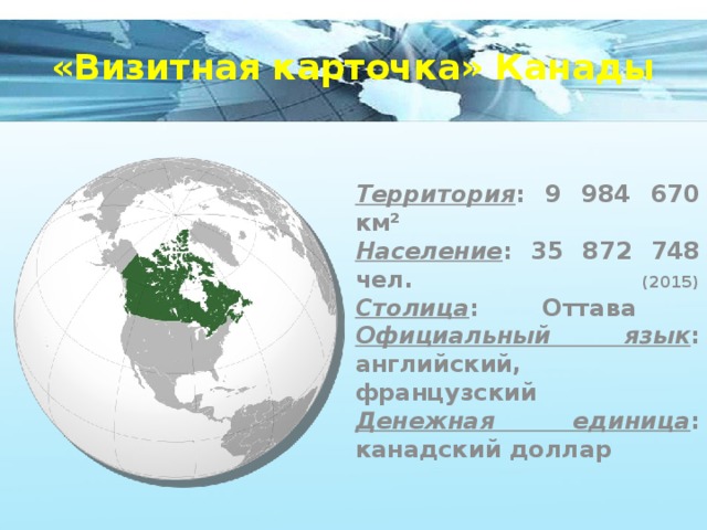 «Визитная карточка» Канады Территория : 9 984 670 км²  Население : 35 872 748 чел. (2015)  Столица : Оттава  Официальный язык : английский, французский  Денежная единица : канадский доллар 