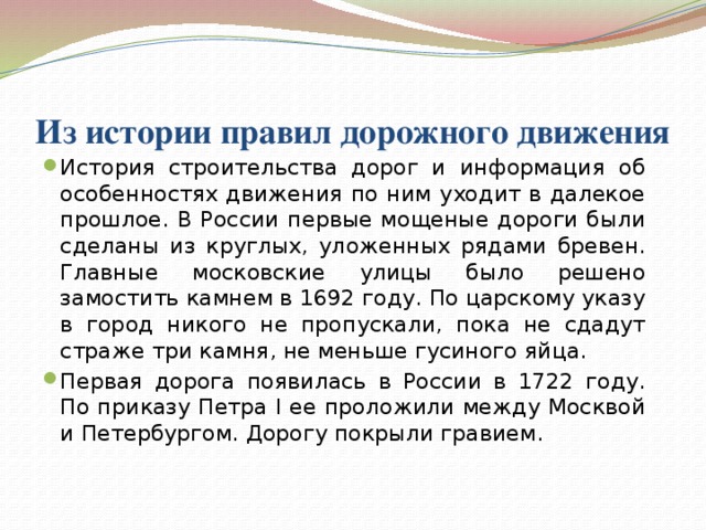 Из истории правил дорожного движения   История строительства дорог и информация об особенностях движения по ним уходит в далекое прошлое. В России первые мощеные дороги были сделаны из круглых, уложенных рядами бревен. Главные московские улицы было решено замостить камнем в 1692 году. По царскому указу в город никого не пропускали, пока не сдадут страже три камня, не меньше гусиного яйца. Первая дорога появилась в России в 1722 году. По приказу Петра I ее проложили между Москвой и Петербургом. Дорогу покрыли гравием. 