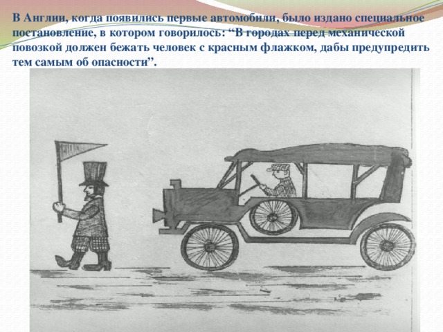 В Англии, когда появились первые автомобили, было издано специальное постановление, в котором говорилось: “В городах перед механической повозкой должен бежать человек с красным флажком, дабы предупредить тем самым об опасности”.  