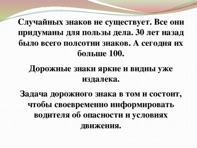 Случайных знаков не существует. Все они придуманы для пользы дела. 30 лет назад было всего полсотни знаков. А сегодня их больше 100. Дорожные знаки яркие и видны уже издалека. Задача дорожного знака в том и состоит, чтобы своевременно информировать водителя об опасности и условиях движения. 