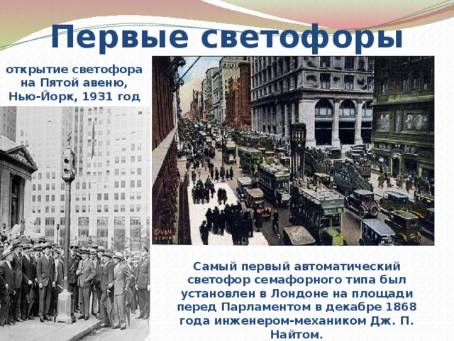 Первые светофоры открытие светофора на Пятой авеню, Нью-Йорк, 1931 год Самый первый автоматический светофор семафорного типа был установлен в Лондоне на площади перед Парламентом в декабре 1868 года инженером-механиком Дж. П. Найтом. 