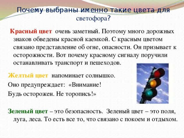 Почему выбраны именно такие цвета для светофора ?  Красный цвет очень заметный. Поэтому много дорожных знаков обведены красной каемкой. С красным цветом связано представление об огне, опасности. Он призывает к осторожности. Вот почему красному сигналу поручили останавливать транспорт и пешеходов. Желтый цвет напоминает солнышко. Оно предупреждает: «Внимание! Будь осторожен. Не торопись!» Зеленый цвет – это безопасность. Зеленый цвет – это поля, луга, леса. То есть все то, что связано с покоем и отдыхом. 