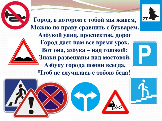 Город, в котором с тобой мы живем, Можно по праву сравнить с букварем. Азбукой улиц, проспектов, дорог Город дает нам все время урок. Вот она, азбука – над головой: Знаки развешаны над мостовой. Азбуку города помни всегда, Чтоб не случилась с тобою беда! 