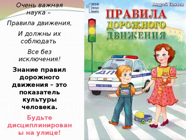 Очень важная наука – Правила движения, И должны их соблюдать Все без исключения! Знание правил дорожного движения – это показатель культуры человека. Будьте дисциплинированы на улице!  Желаю вам безопасных дорог! 