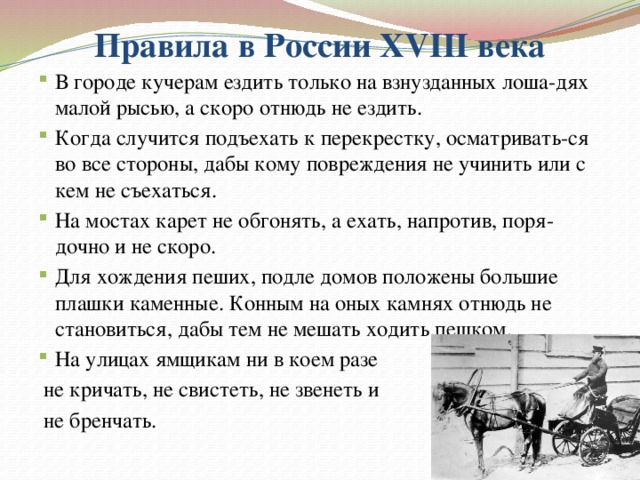 Правила в России XVIII века В городе кучерам ездить только на взнузданных лоша-дях малой рысью, а скоро отнюдь не ездить. Когда случится подъехать к перекрестку, осматривать-ся во все стороны, дабы кому повреждения не учинить или с кем не съехаться. На мостах карет не обгонять, а ехать, напротив, поря-дочно и не скоро. Для хождения пеших, подле домов положены большие плашки каменные. Конным на оных камнях отнюдь не становиться, дабы тем не мешать ходить пешком. На улицах ямщикам ни в коем разе  не кричать, не свистеть, не звенеть и  не бренчать. 