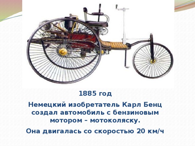1885 год Немецкий изобретатель Карл Бенц создал автомобиль с бензиновым мотором – мотоколяску. Она двигалась со скоростью 20 км/ч 