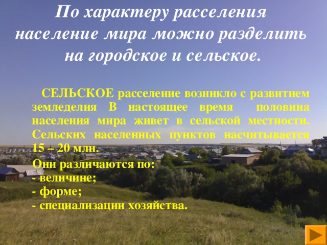   По характеру расселения  население мира можно разделить  на городское и сельское.      СЕЛЬСКОЕ расселение возникло с развитием земледелия В настоящее время  половина населения мира живет в сельской местности. Сельских населенных пунктов насчитывается 15 – 20 млн.  Они различаются по:  - величине;  - форме;  - специализации хозяйства.    
