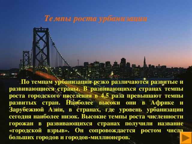 Темпы роста урбанизации           По темпам урбанизации резко различаются развитые и развивающиеся страны. В развивающихся странах темпы роста городского населения в 4,5 раза превышают темпы развитых стран. Наиболее высоки они в Африке и Зарубежной Азии, в странах, где уровень урбанизации сегодня наиболее низок. Высокие темпы роста численности горожан в развивающихся странах получили название «городской взрыв». Он сопровождается ростом числа больших городов и городов-миллионеров. 