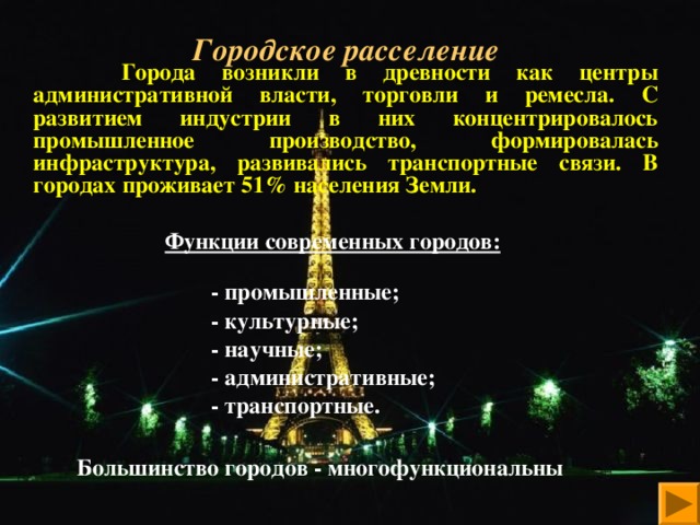 Городское расселение    Города возникли в древности как центры административной власти, торговли и ремесла. С развитием индустрии в них концентрировалось промышленное производство, формировалась инфраструктура, развивались транспортные связи. В городах проживает 51% населения Земли.  Функции современных городов:    - промышленные;  - культурные;  - научные;  - административные;  - транспортные.   Большинство городов - многофункциональны   