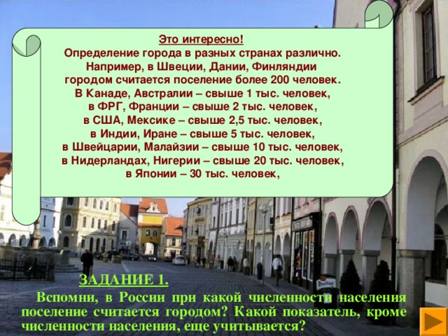 Это интересно!  Определение города в разных странах различно. Например, в Швеции, Дании, Финляндии городом считается поселение более 200 человек. В Канаде, Австралии – свыше 1 тыс. человек, в ФРГ, Франции – свыше 2 тыс. человек, в США, Мексике – свыше 2,5 тыс. человек, в Индии, Иране – свыше 5 тыс. человек, в Швейцарии, Малайзии – свыше 10 тыс. человек, в Нидерландах, Нигерии – свыше 20 тыс. человек, в Японии – 30 тыс. человек,    ЗАДАНИЕ 1.  Вспомни, в России при какой численности населения поселение считается городом? Какой показатель, кроме численности населения, еще учитывается?  