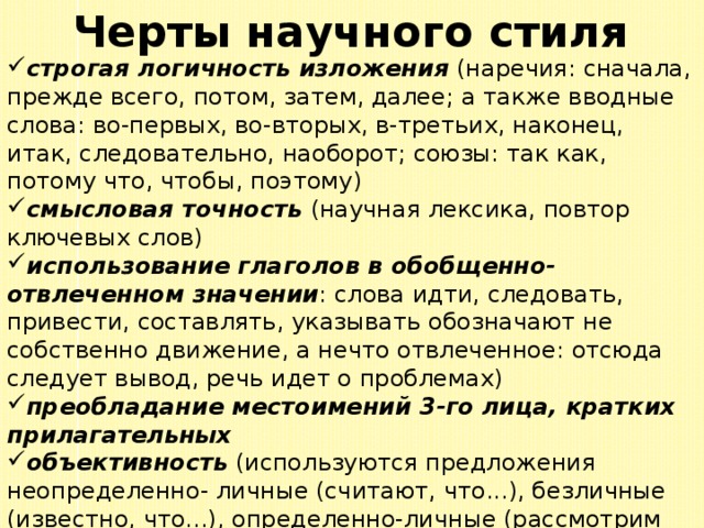 Черты научного стиля строгая логичность изложения (наречия: сначала, прежде всего, потом, затем, далее; а также вводные слова: во-первых, во-вторых, в-третьих, наконец, итак, следовательно, наоборот; союзы: так как, потому что, чтобы, поэтому) смысловая точность (научная лексика, повтор ключевых слов) использование глаголов в обобщенно-отвлеченном значении : слова идти, следовать, привести, составлять, указывать обозначают не собственно движение, а нечто отвлеченное: отсюда следует вывод, речь идет о проблемах) преобладание местоимений 3-го лица, кратких прилагательных объективность (используются предложения неопределенно- личные (считают, что...), безличные (известно, что...), определенно-личные (рассмотрим проблему...) 