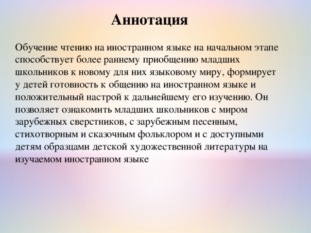 Аннотация Обучение чтению на иностранном языке на начальном этапе способствует более раннему приобщению младших школьников к новому для них языковому миру, формирует у детей готовность к общению на иностранном языке и положительный настрой к дальнейшему его изучению. Он позволяет ознакомить младших школьников с миром зарубежных сверстников, с зарубежным песенным, стихотворным и сказочным фольклором и с доступными детям образцами детской художественной литературы на изучаемом иностранном языке 
