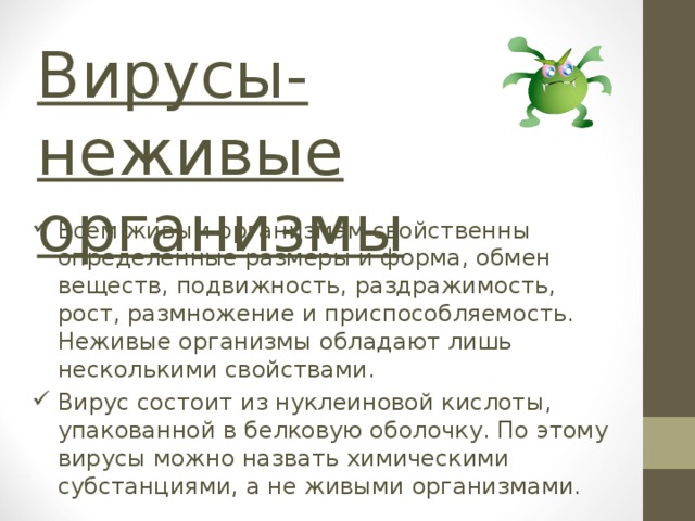 Вирусы-  неживые организмы Всем живым организмам свойственны определенные размеры и форма, обмен веществ, подвижность, раздражимость, рост, размножение и приспособляемость. Неживые организмы обладают лишь несколькими свойствами. Вирус состоит из нуклеиновой кислоты, упакованной в белковую оболочку. По этому вирусы можно назвать химическими субстанциями, а не живыми организмами. 