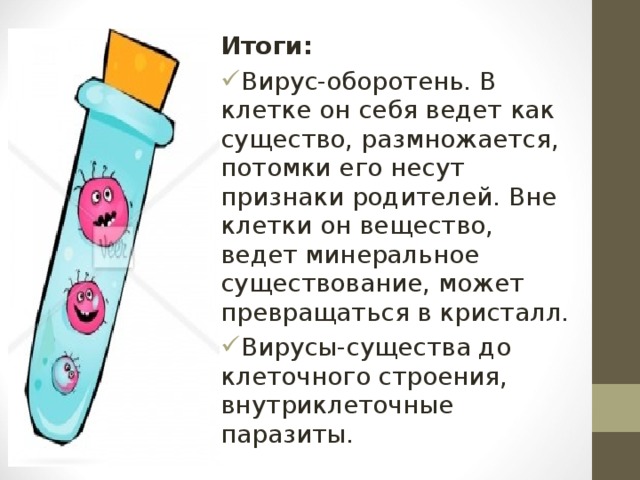 Итоги: Вирус-оборотень. В клетке он себя ведет как существо, размножается, потомки его несут признаки родителей. Вне клетки он вещество, ведет минеральное существование, может превращаться в кристалл. Вирусы-существа до клеточного строения, внутриклеточные паразиты. 