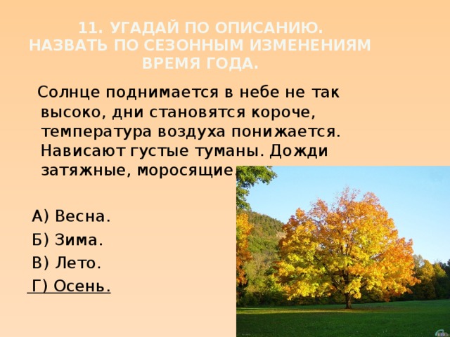 11. Угадай по описанию.  Назвать по сезонным изменениям время года.  Солнце поднимается в небе не так высоко, дни становятся короче, температура воздуха понижается. Нависают густые туманы. Дожди затяжные, моросящие.  А) Весна.  Б) Зима.  В) Лето.  Г) Осень.