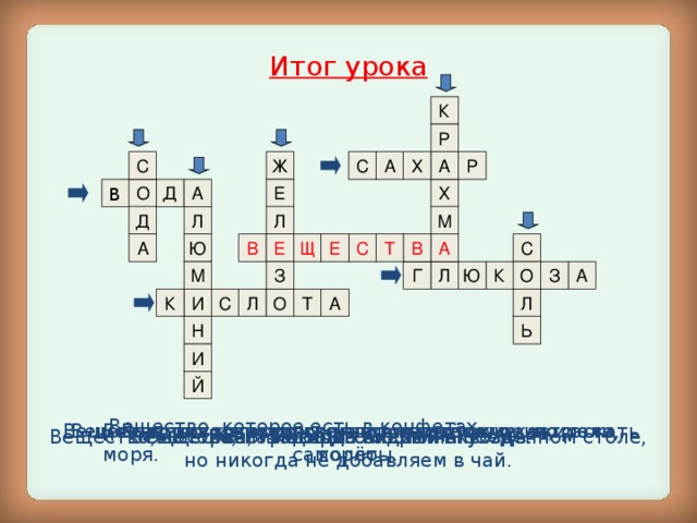 Итог урока К Р А Ж С А Х Р С Д В Х О Е А М Л Д Л С Е В Т С А Ю В Е Щ А З О Г А М К З Ю Л И К С О А Т Л Л Ь Н И Й Вещество, которое есть в конфетах. Вещество, которым можно отмывать посуду, полоскать горло. Вещество, из которого делают проволоку, кастрюли, самолёты. Вещество, из которого состоят озёра, реки, моря. Вещество, которого много в картошке и киселе. Виноградный сахар. Вещества, имеющие кислый вкус. Вещество, из которого состоит гвоздь. Вещество, которое мы всегда видим на обеденном столе, но никогда не добавляем в чай.