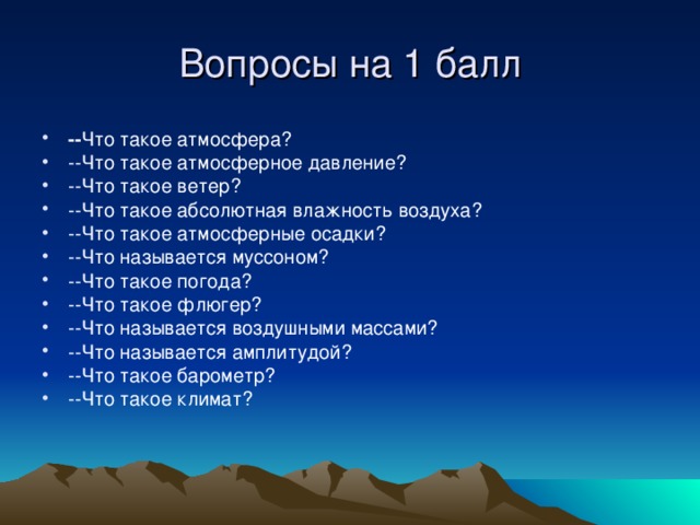 Вопросы на 1 балл -- Что такое атмосфера ? --Что такое атмосферное давление? --Что такое ветер ? --Что такое абсолютная влажность воздуха? --Что такое атмосферные осадки ? --Что называется муссоном ? -- Что такое погода ? --Что такое флюгер ? --Что называется воздушными массами ? --Что называется амплитудой ? --Что такое барометр ? --Что такое климат ? 