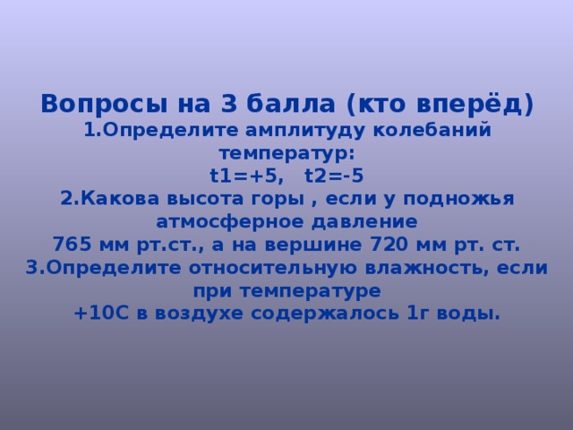 Вопросы на 3 балла (кто вперёд) 1.Определите амплитуду колебаний температур: t1=+5, t2=-5 2.Какова высота горы , если у подножья атмосферное давление 765 мм рт.ст., а на вершине 720 мм рт. ст. 3.Определите относительную влажность, если при температуре +10С в воздухе содержалось 1г воды. 