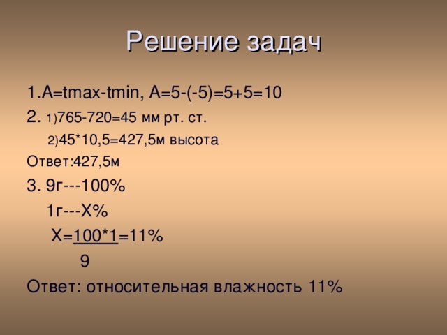 Решение задач 1. A=tmax-tmin , А=5-(-5)=5+5=10 2. 1) 765-720=45 мм рт. ст.  2) 45*10,5=427,5м высота Ответ:427,5м 3. 9г---100%  1г---Х%  Х= 100*1 =11%  9 Ответ: относительная влажность 11% 