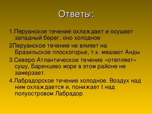 Ответы: 1.Перуанское течение охлаждает и осушает западный берег, оно холодное 2Перуанское течение не влияет на Бразильское плоскогорье, т.к. мешают Анды 3.Северо-Атлантическое течение «отепляет» сушу, Баренцево море в этом районе не замерзает. 4.Лабрадорское течение холодное. Воздух над ним охлаждается и, понижает t над полуостровом Лабрадор 