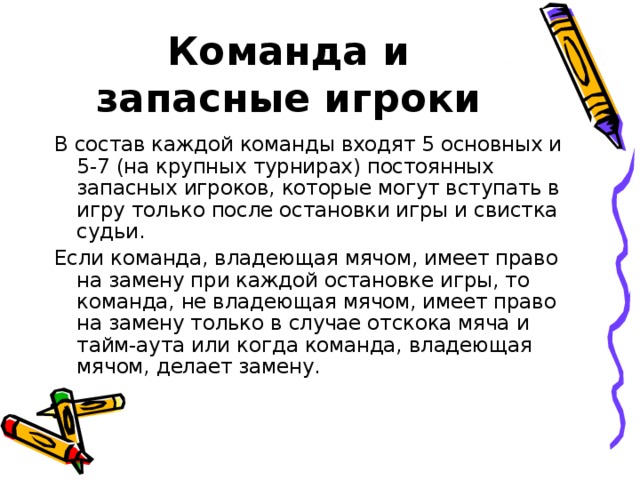 Команда и запасные игроки В состав каждой команды входят 5 основных и 5-7 (на крупных турнирах) постоянных запасных игроков, которые могут вступать в игру только после остановки игры и свистка судьи. Если команда, владеющая мячом, имеет право на замену при каждой остановке игры, то команда, не владеющая мячом, имеет право на замену только в случае отскока мяча и тайм-аута или когда команда, владеющая мячом, делает замену.