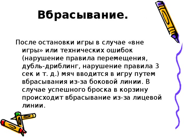 Вбрасывание.   После остановки игры в случае «вне игры» или технических ошибок (нарушение правила перемещения, дубль-дриблинг, нарушение правила 3 сек и т. д.) мяч вводится в игру путем вбрасывания из-за боковой линии. В случае успешного броска в корзину происходит вбрасывание из-за лицевой линии.