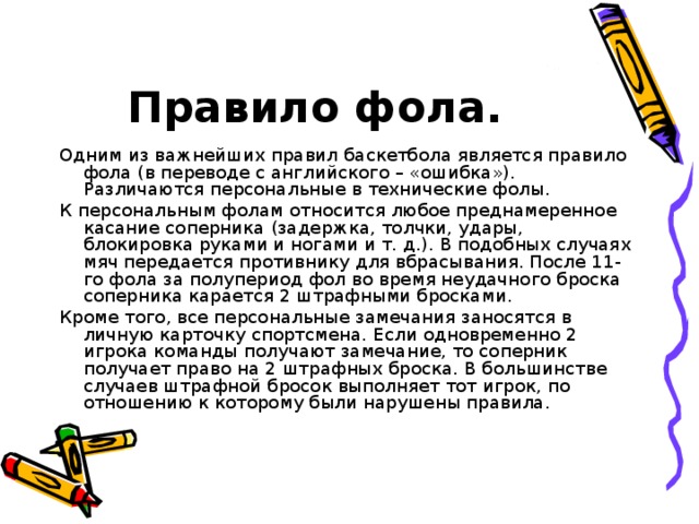 Правило фола. Одним из важнейших правил баскетбола является правило фола (в переводе с английского – «ошибка»). Различаются персональные в технические фолы. К персональным фолам относится любое преднамеренное касание соперника (задержка, толчки, удары, блокировка руками и ногами и т. д.). В подобных случаях мяч передается противнику для вбрасывания. После 11-го фола за полупериод фол во время неудачного броска соперника карается 2 штрафными бросками. Кроме того, все персональные замечания заносятся в личную карточку спортсмена. Если одновременно 2 игрока команды получают замечание, то соперник получает право на 2 штрафных броска. В большинстве случаев штрафной бросок выполняет тот игрок, по отношению к которому были нарушены правила.