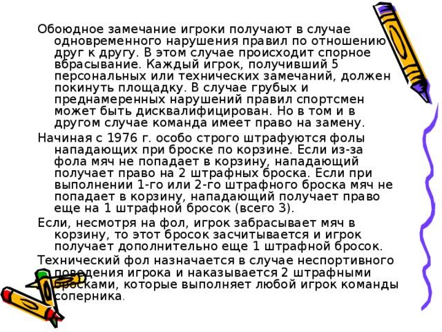 Обоюдное замечание игроки получают в случае одновременного нарушения правил по отношению друг к другу. В этом случае происходит спорное вбрасывание. Каждый игрок, получивший 5 персональных или технических замечаний, должен покинуть площадку. В случае грубых и преднамеренных нарушений правил спортсмен может быть дисквалифицирован. Но в том и в другом случае команда имеет право на замену. Начиная с 1976 г. особо строго штрафуются фолы нападающих при броске по корзине. Если из-за фола мяч не попадает в корзину, нападающий получает право на 2 штрафных броска. Если при выполнении 1-го или 2-го штрафного броска мяч не попадает в корзину, нападающий получает право еще на 1 штрафной бросок (всего 3). Если, несмотря на фол, игрок забрасывает мяч в корзину, то этот бросок засчитывается и игрок получает дополнительно еще 1 штрафной бросок. Технический фол назначается в случае неспортивного поведения игрока и наказывается 2 штрафными бросками, которые выполняет любой игрок команды соперника .