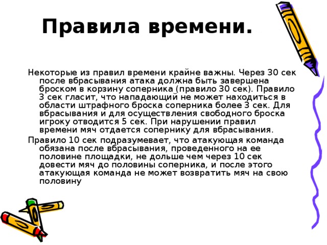 Правила времени.   Некоторые из правил времени крайне важны. Через 30 сек после вбрасывания атака должна быть завершена броском в корзину соперника (правило 30 сек). Правило 3 сек гласит, что нападающий не может находиться в области штрафного броска соперника более 3 сек. Для вбрасывания и для осуществления свободного броска игроку отводится 5 сек. При нарушении правил времени мяч отдается сопернику для вбрасывания. Правило 10 сек подразумевает, что атакующая команда обязана после вбрасывания, проведенного на ее половине площадки, не дольше чем через 10 сек довести мяч до половины соперника, и после этого атакующая команда не может возвратить мяч на свою половину