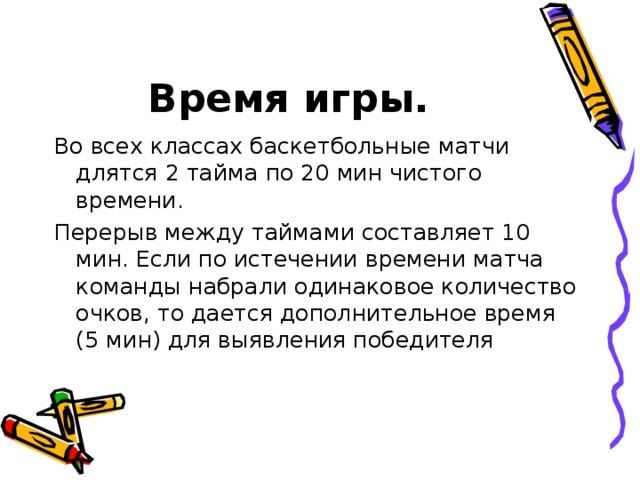 Время игры. Во всех классах баскетбольные матчи длятся 2 тайма по 20 мин чистого времени. Перерыв между таймами составляет 10 мин. Если по истечении времени матча команды набрали одинаковое количество очков, то дается дополнительное время (5 мин) для выявления победителя