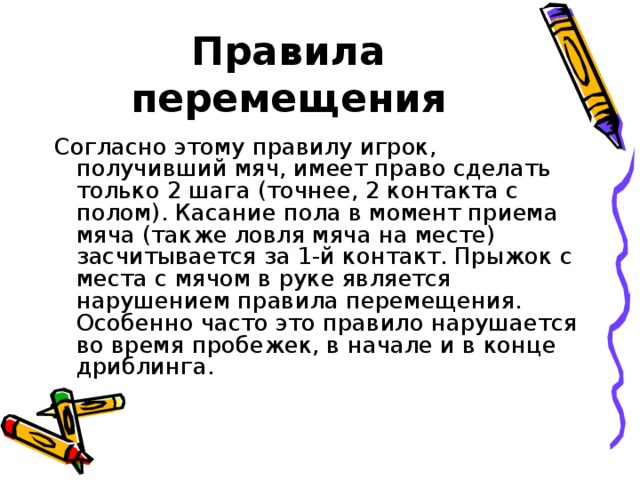 Правила перемещения Согласно этому правилу игрок, получивший мяч, имеет право сделать только 2 шага (точнее, 2 контакта с полом). Касание пола в момент приема мяча (также ловля мяча на месте) засчитывается за 1-й контакт. Прыжок с места с мячом в руке является нарушением правила перемещения. Особенно часто это правило нарушается во время пробежек, в начале и в конце дриблинга.