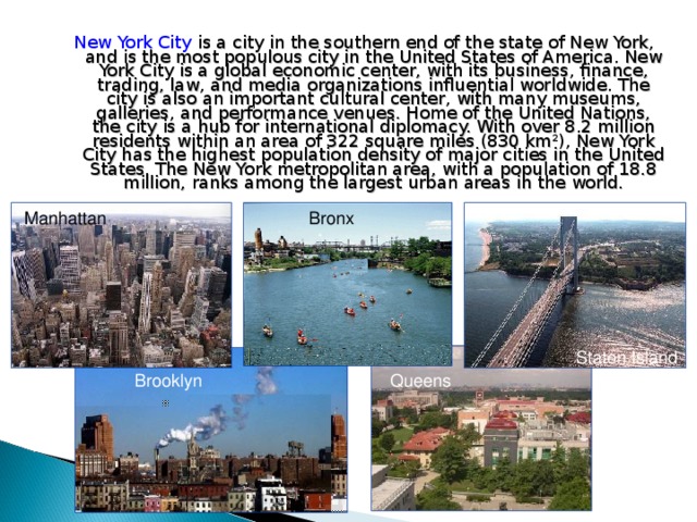 New York City is a city in the southern end of the state of New York, and is the most populous city in the United States of America. New York City is a global economic center, with its business, finance, trading, law, and media organizations influential worldwide. The city is also an important cultural center, with many museums, galleries, and performance venues. Home of the United Nations, the city is a hub for international diplomacy. With over 8.2 million residents within an area of 322 square miles (830 km²), New York City has the highest population density of major cities in the United States. The New York metropolitan area, with a population of 18.8 million, ranks among the largest urban areas in the world. Manhattan Bronx Bronx Staten Island Brooklyn Queens 