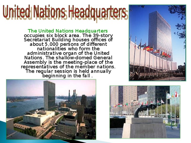  The United Nations Headquarters occupies six block area. The 39-story Secretariat Building houses offices of about 5,000 persons of different nationalities who form the administrative organ of the United Nations. The shallow-domed General Assembly is the meeting-place of the representatives of the member nations. The regular session is held annually beginning in the fall . 