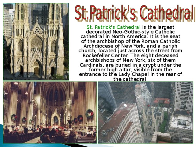  St. Patrick's Cathedral is the largest decorated Neo-Gothic-style Catholic cathedral in North America. It is the seat of the archbishop of the Roman Catholic Archdiocese of New York, and a parish church, located just across the street from Rockefeller Center. The eight deceased archbishops of New York, six of them Cardinals, are buried in a crypt under the former high altar, visible from the entrance to the Lady Chapel in the rear of the cathedral. 