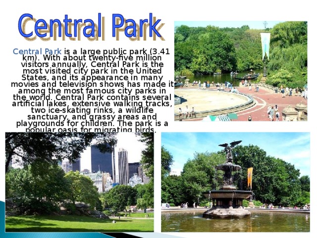  Central Park is a large public park (3.41 km). With about twenty-five million visitors annually, Central Park is the most visited city park in the United States, and its appearance in many movies and television shows has made it among the most famous city parks in the world. Central Park contains several artificial lakes, extensive walking tracks, two ice-skating rinks, a wildlife sanctuary, and grassy areas and playgrounds for children. The park is a popular oasis for migrating birds. 