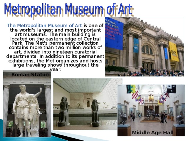  The Metropolitan Museum of Art is one of the world's largest and most important art museums. The main building is located on the eastern edge of Central Park. The Met's permanent collection contains more than two million works of art, divided into nineteen curatorial departments. In addition to its permanent exhibitions, the Met organizes and hosts large traveling shows throughout the year. Roman Statue Middle Age Hall 